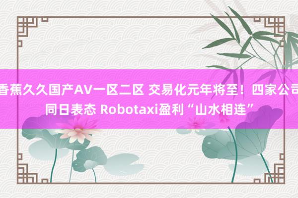 香蕉久久国产AV一区二区 交易化元年将至！四家公司同日表态 Robotaxi盈利“山水相连”